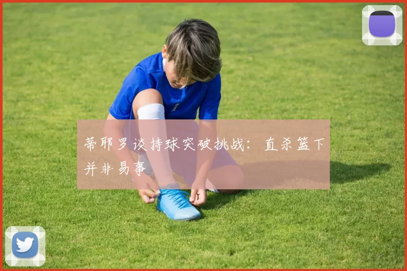 蒂耶罗谈持球突破挑战：直杀篮下并非易事