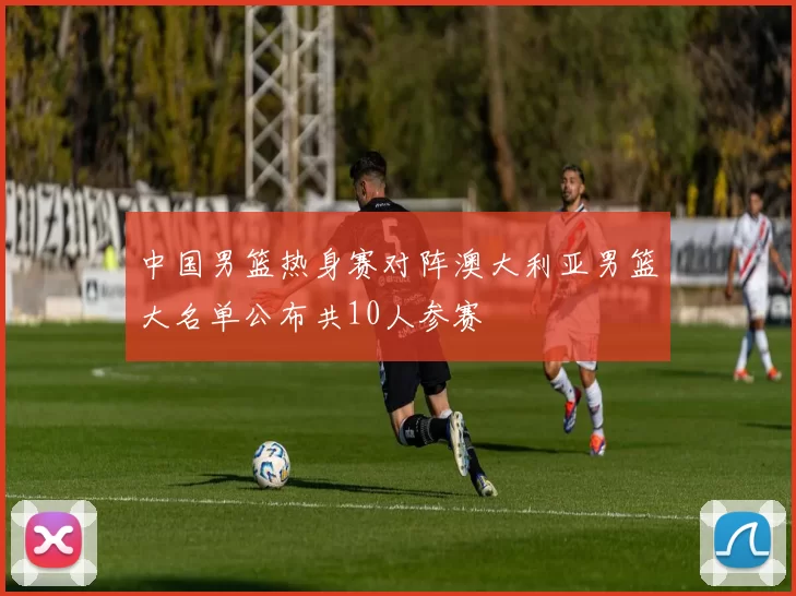 中国男篮热身赛对阵澳大利亚男篮大名单公布共10人参赛