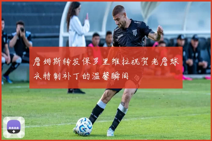 詹姆斯转发保罗里维拉祝贺老詹球衣特制补丁的温馨瞬间