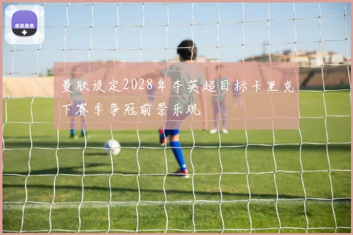 曼联设定2028年夺英超目标卡里克下赛季争冠前景乐观