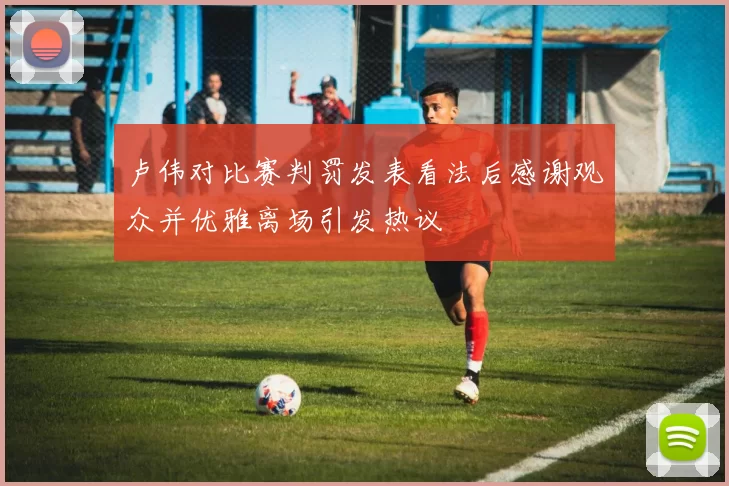 卢伟对比赛判罚发表看法后感谢观众并优雅离场引发热议