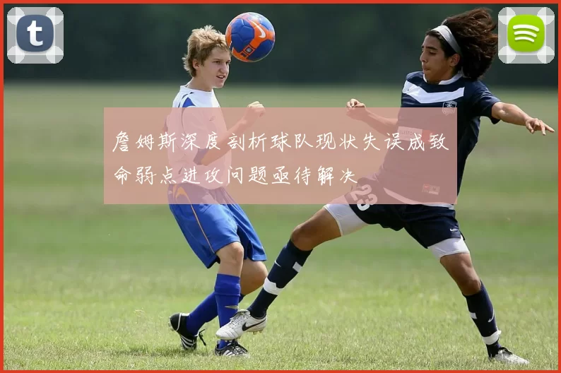 詹姆斯深度剖析球队现状失误成致命弱点进攻问题亟待解决