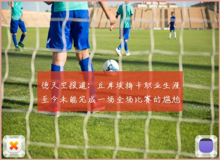 德天空报道：丘库埃梅卡职业生涯至今未能完成一场全场比赛的尴尬纪录