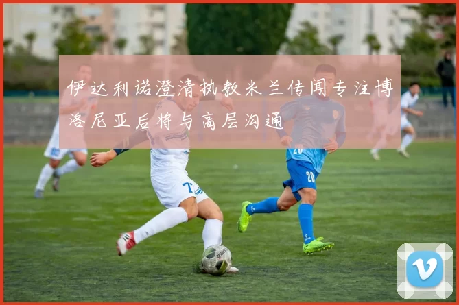 伊达利诺澄清执教米兰传闻专注博洛尼亚后将与高层沟通