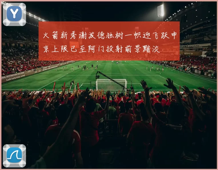 火箭新秀谢泼德独树一帜迎飞跃申京上限已至阿门投射前景黯淡