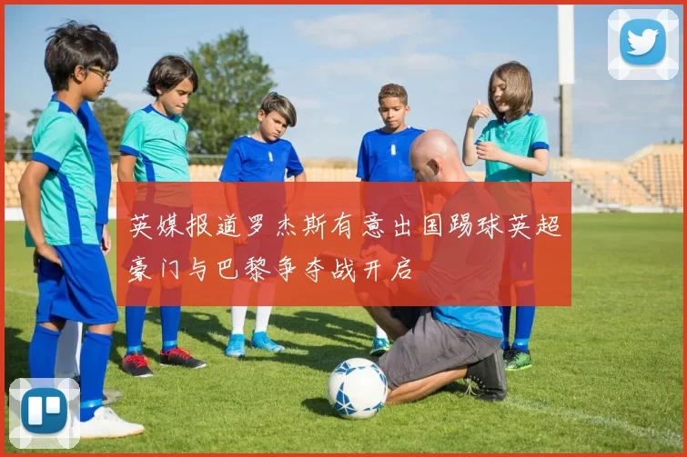 英媒报道罗杰斯有意出国踢球英超豪门与巴黎争夺战开启