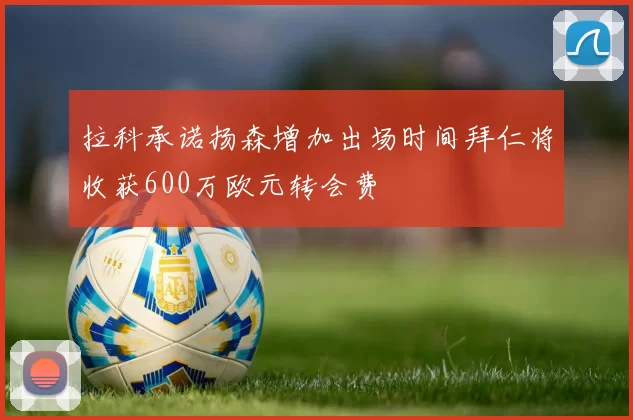 拉科承诺扬森增加出场时间拜仁将收获600万欧元转会费