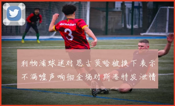 利物浦球迷对恩古莫哈被换下表示不满嘘声响彻全场对斯洛特发泄情绪