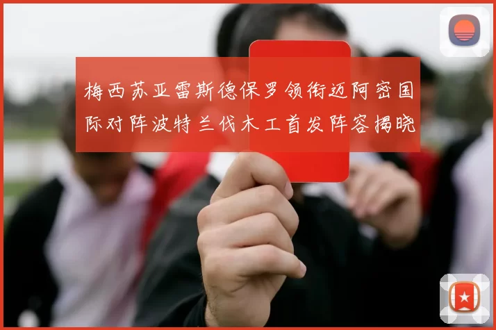 梅西苏亚雷斯德保罗领衔迈阿密国际对阵波特兰伐木工首发阵容揭晓
