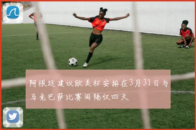 阿根廷建议欧美杯安排在3月31日与马竞巴萨比赛间隔仅四天