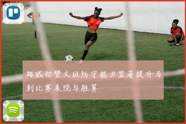 路威称赞文班防守能力显著提升马刺比赛表现与胜算