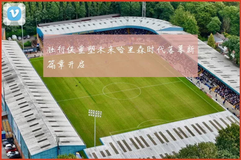 独行侠重塑未来哈里森时代落幕新篇章开启