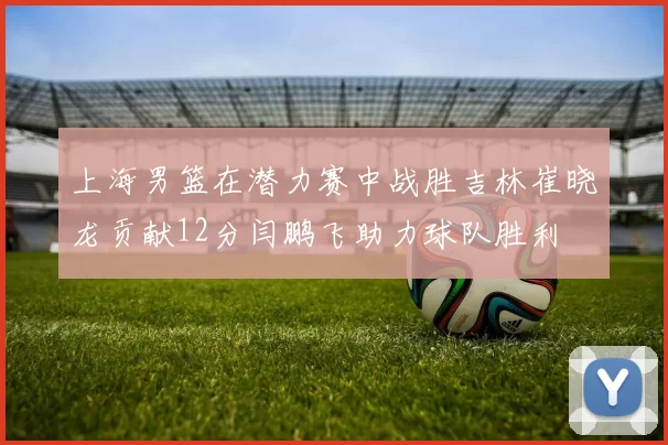 上海男篮在潜力赛中战胜吉林崔晓龙贡献12分闫鹏飞助力球队胜利