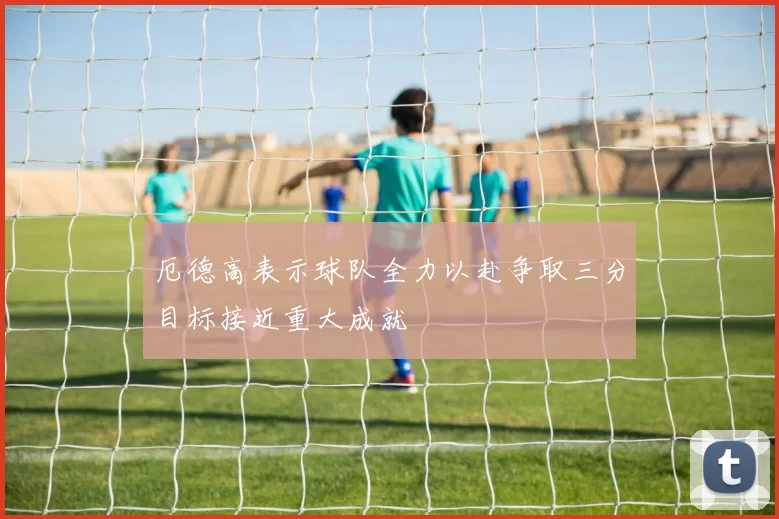 厄德高表示球队全力以赴争取三分目标接近重大成就